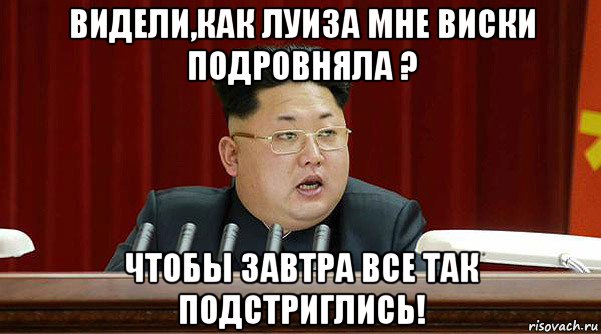 видели,как луиза мне виски подровняла ? чтобы завтра все так подстриглись!
