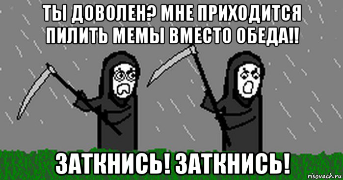 ты доволен? мне приходится пилить мемы вместо обеда!! заткнись! заткнись!