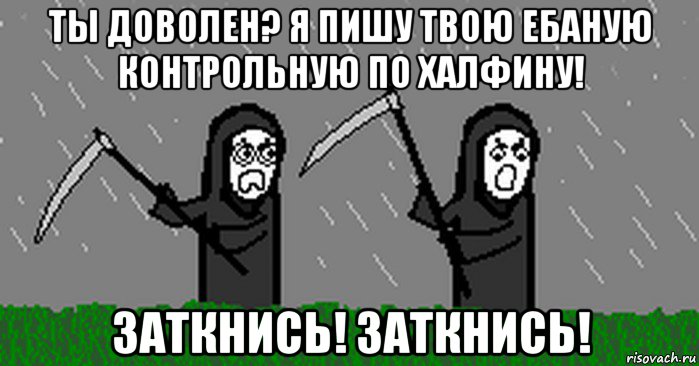 ты доволен? я пишу твою ебаную контрольную по халфину! заткнись! заткнись!
