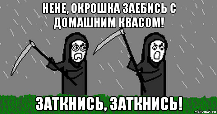 нене, окрошка заебись с домашним квасом! заткнись, заткнись!