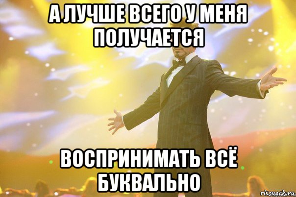 а лучше всего у меня получается воспринимать всё буквально