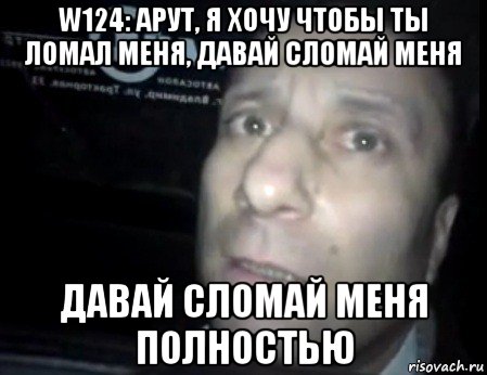 w124: арут, я хочу чтобы ты ломал меня, давай сломай меня давай сломай меня полностью