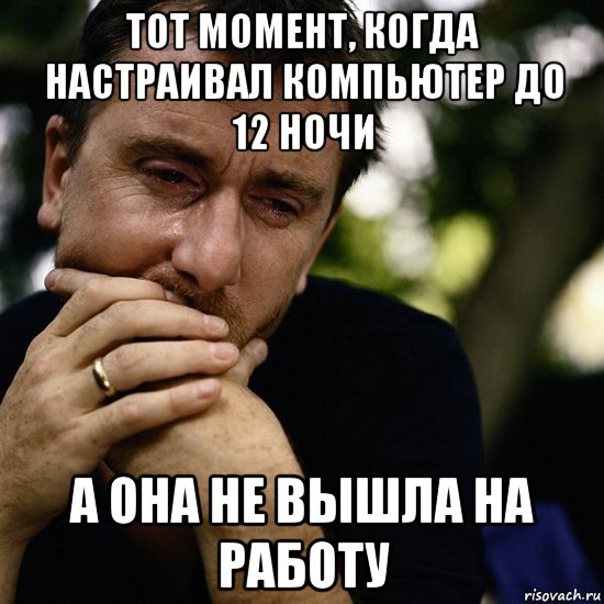 тот момент, когда настраивал компьютер до 12 ночи а она не вышла на работу