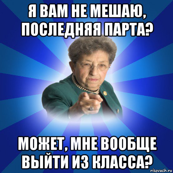 я вам не мешаю, последняя парта? может, мне вообще выйти из класса?