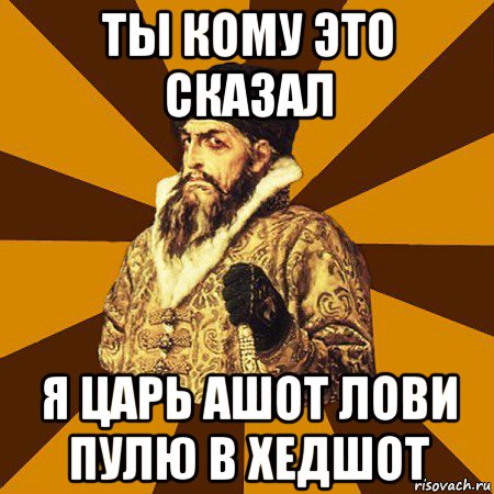 ты кому это сказал я царь ашот лови пулю в хедшот, Мем Не царское это дело