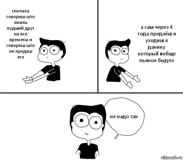 сночала говориш што эмиль лудший друг на все времена и говориш што не предаш его а сам через 4 года предаёш и уходиш к данику который вобще пьяное быдло не надо так