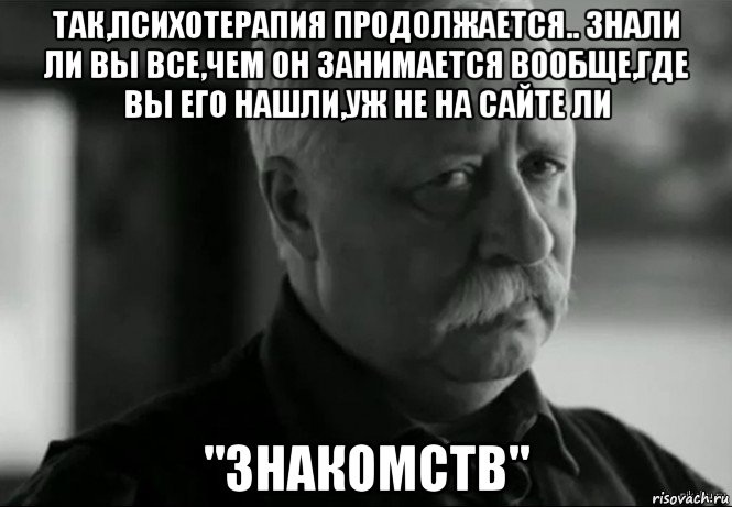 так,психотерапия продолжается.. знали ли вы все,чем он занимается вообще,где вы его нашли,уж не на сайте ли "знакомств", Мем Не расстраивай Леонида Аркадьевича