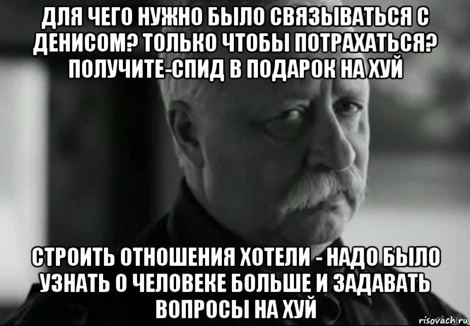 для чего нужно было связываться с денисом? только чтобы потрахаться? получите-спид в подарок на хуй строить отношения хотели - надо было узнать о человеке больше и задавать вопросы на хуй, Мем Не расстраивай Леонида Аркадьевича