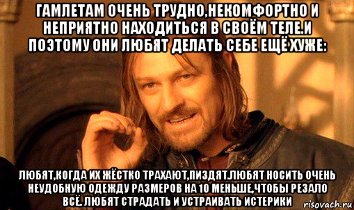 гамлетам очень трудно,некомфортно и неприятно находиться в своём теле.и поэтому они любят делать себе ещё хуже: любят,когда их жёстко трахают,пиздят.любят носить очень неудобную одежду размеров на 10 меньше,чтобы резало всё. любят страдать и устраивать истерики, Мем Нельзя просто так взять и (Боромир мем)