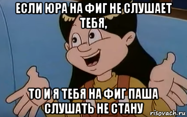 если юра на фиг не слушает тебя, то и я тебя на фиг паша слушать не стану