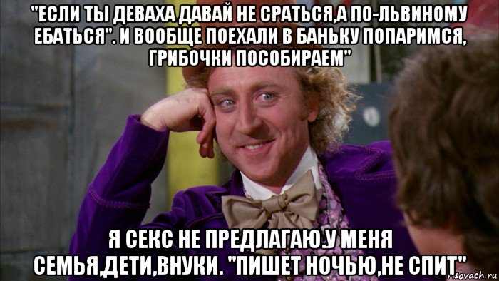 "если ты деваха давай не сраться,а по-львиному ебаться". и вообще поехали в баньку попаримся, грибочки пособираем" я секс не предлагаю.у меня семья,дети,внуки. "пишет ночью,не спит", Мем Ну давай расскажи (Вилли Вонка)