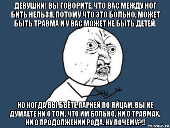 девушки! вы говорите, что вас между ног бить нельзя, потому что это больно, может быть травма и у вас может не быть детей. но когда вы бъёте парней по яйцам, вы не думаете ни о том, что им больно, ни о травмах, ни о продолжении рода. ну почему?!!, Мем Ну почему