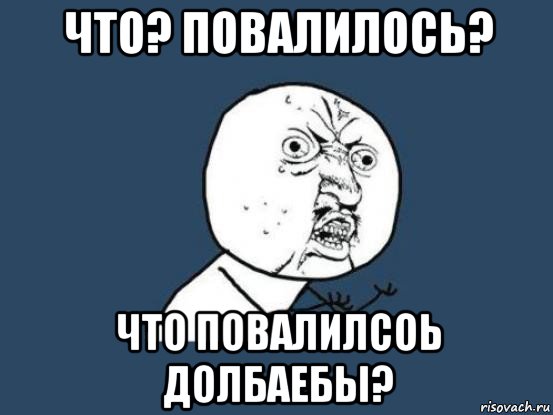 что? повалилось? что повалилсоь долбаебы?, Мем Ну почему