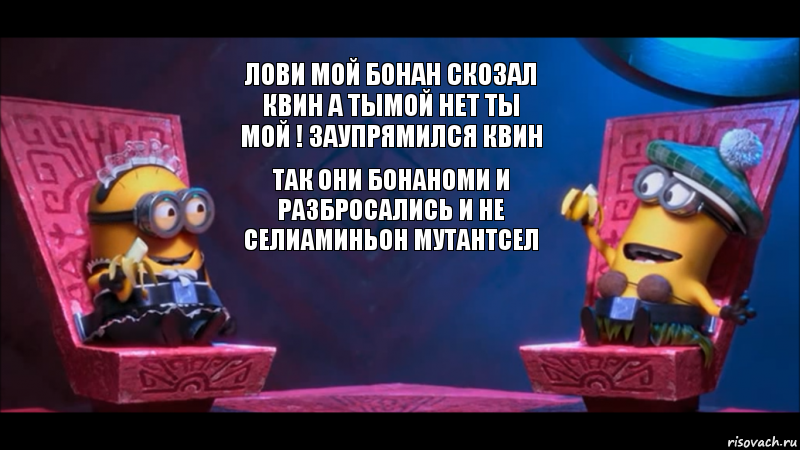 лови мой бонан скозал квин а тымой нет ты мой ! заупрямился квин так они бонаноми и разбросались и не селиаминьон мутантсел