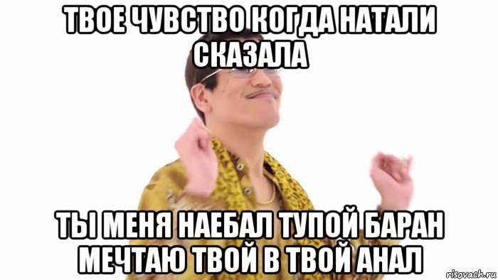 твое чувство когда натали сказала ты меня наебал тупой баран мечтаю твой в твой анал, Мем    PenApple