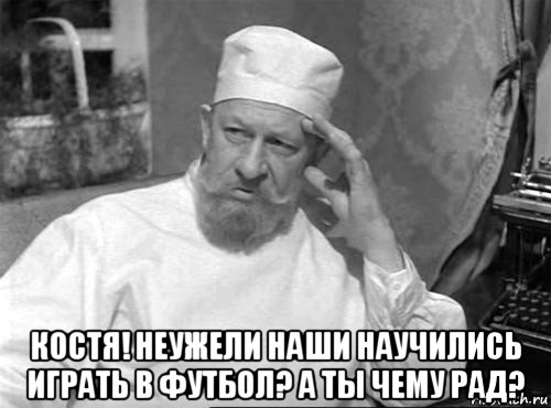  костя! неужели наши научились играть в футбол? а ты чему рад?