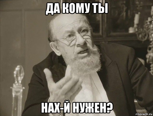 да кому ты нах-й нужен?