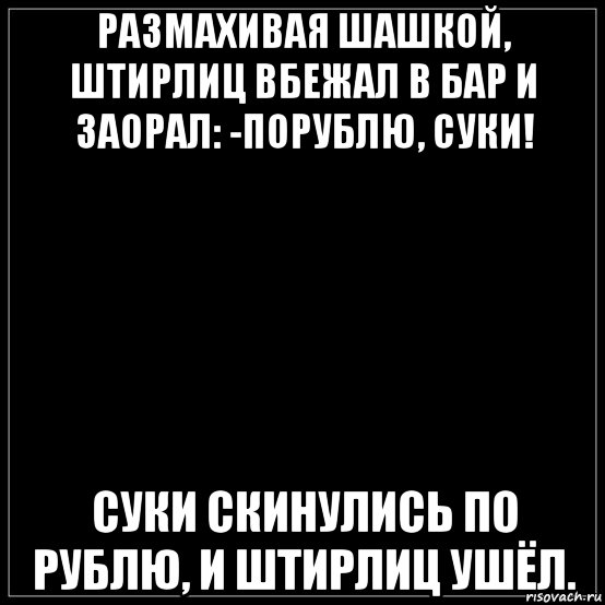 размахивая шашкой, штирлиц вбежал в бар и заорал: -порублю, суки! суки скинулись по рублю, и штирлиц ушёл.