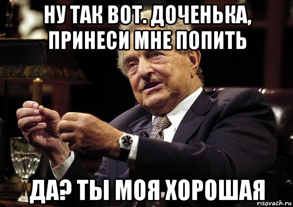 ну так вот. доченька, принеси мне попить да? ты моя хорошая