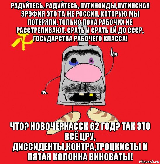 радуйтесь, радуйтесь, путиноиды,путинская эрэфия это та же россия, которую мы потеряли, только пока рабочих не расстреливают. срать и срать ей до ссср, государства рабочего класса! что? новочеркасск 62 год? так это всё цру, диссиденты,контра,троцкисты и пятая колонна виноваты!