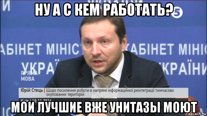 ну а с кем работать? мои лучшие вже унитазы моют