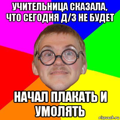 учительница сказала, что сегодня д/з не будет начал плакать и умолять