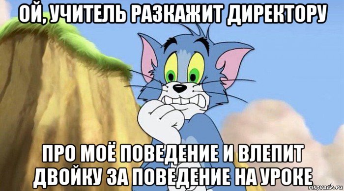 ой, учитель разкажит директору про моё поведение и влепит двойку за поведение на уроке