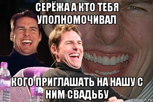 серёжа а кто тебя уполномочивал кого приглашать на нашу с ним свадьбу, Мем том круз