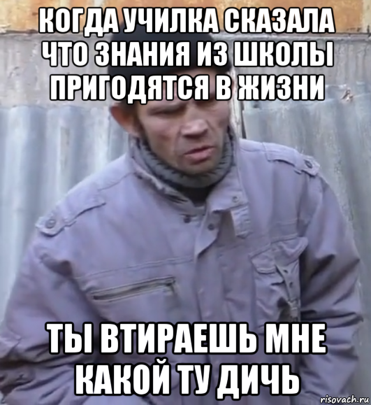 когда училка сказала что знания из школы пригодятся в жизни ты втираешь мне какой ту дичь