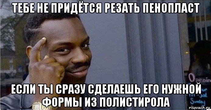 тебе не придётся резать пенопласт если ты сразу сделаешь его нужной формы из полистирола, Мем Умный Негр