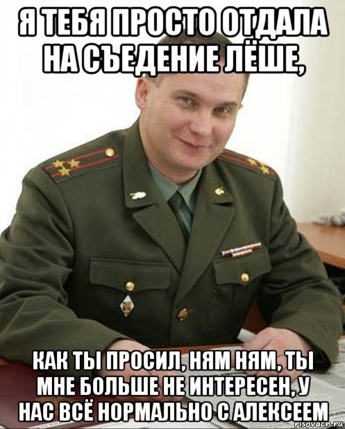 я тебя просто отдала на съедение лёше, как ты просил, ням ням, ты мне больше не интересен, у нас всё нормально с алексеем