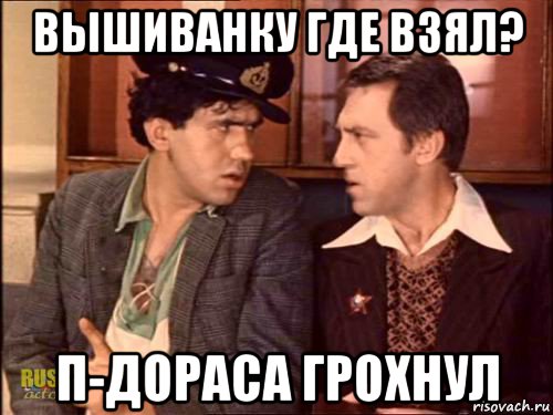 вышиванку где взял? п-дораса грохнул