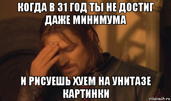 когда в 31 год ты не достиг даже минимума и рисуешь хуем на унитазе картинки