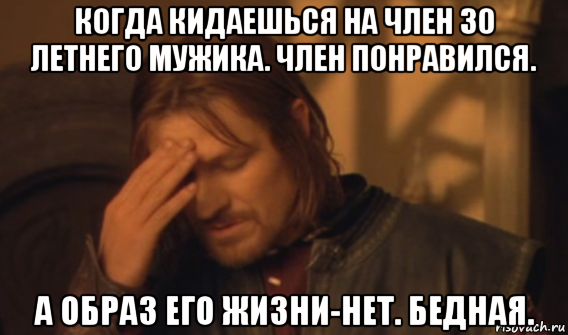 когда кидаешься на член 30 летнего мужика. член понравился. а образ его жизни-нет. бедная.