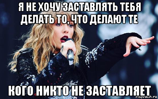 я не хочу заставлять тебя делать то, что делают те кого никто не заставляет