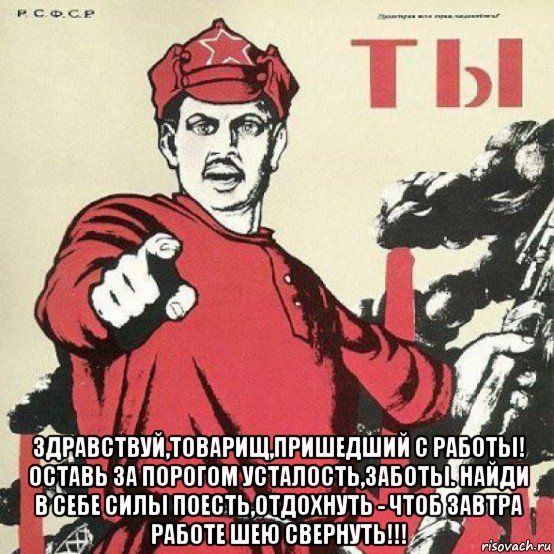  здравствуй,товарищ,пришедший с работы! оставь за порогом усталость,заботы. найди в себе силы поесть,отдохнуть - чтоб завтра работе шею свернуть!!!