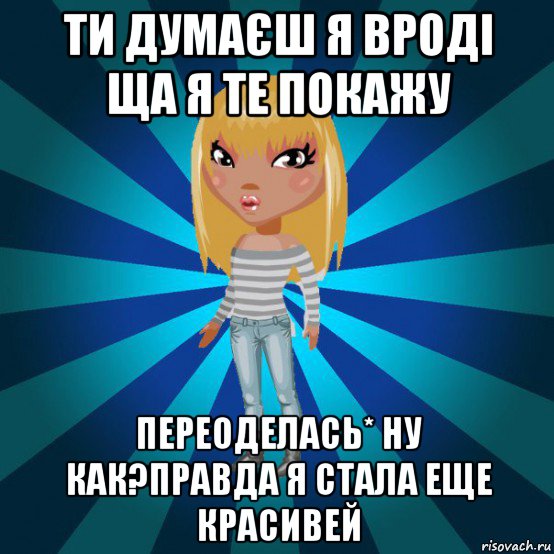 ти думаєш я вроді ща я те покажу переоделась* ну как?правда я стала еще красивей