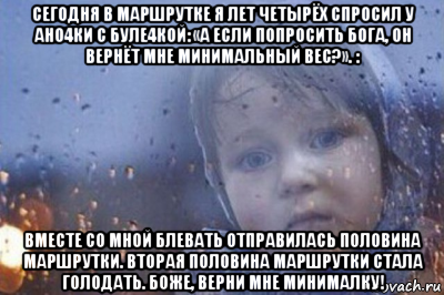 сегодня в маршрутке я лет четырёх спросил у ано4ки с буле4кой: «а если попросить бога, он вернёт мне минимальный вес?». : вместе со мной блевать отправилась половина маршрутки. вторая половина маршрутки стала голодать. боже, верни мне минималку!