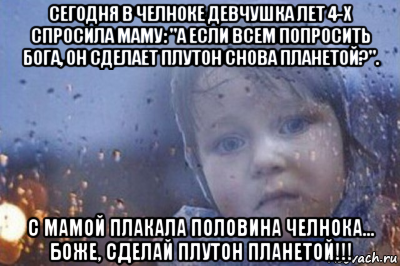 сегодня в челноке девчушка лет 4-х спросила маму: "а если всем попросить бога, он сделает плутон снова планетой?". с мамой плакала половина челнока… боже, сделай плутон планетой!!!