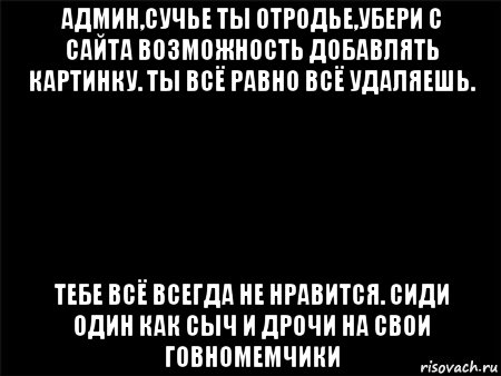 админ,сучье ты отродье,убери с сайта возможность добавлять картинку. ты всё равно всё удаляешь. тебе всё всегда не нравится. сиди один как сыч и дрочи на свои говномемчики, Мем Черный фон