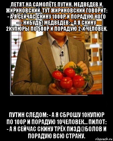 летят на самолёте путин, медведев и жириновский. тут жириновский говорит: - а я сейчас скину 1000р и порадую кого — нибудь! медведев: - а я скину 2купюры по 500р и порадую 2-х человек. путин следом: - а я сброшу 10купюр по 100р и порадую 10человек… пилот: - а я сейчас скину трёх пизд@болов и порадую всю страну.