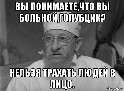 вы понимаете,что вы больной,голубцик? нельзя трахать людей в лицо.