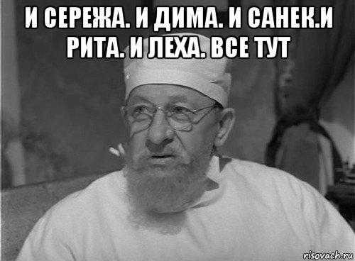 и сережа. и дима. и санек.и рита. и леха. все тут 