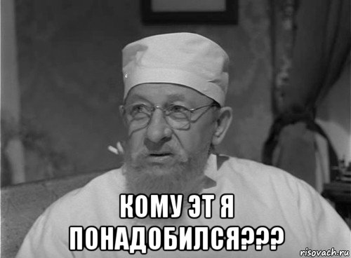  кому эт я понадобился???