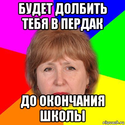 будет долбить тебя в пердак до окончания школы