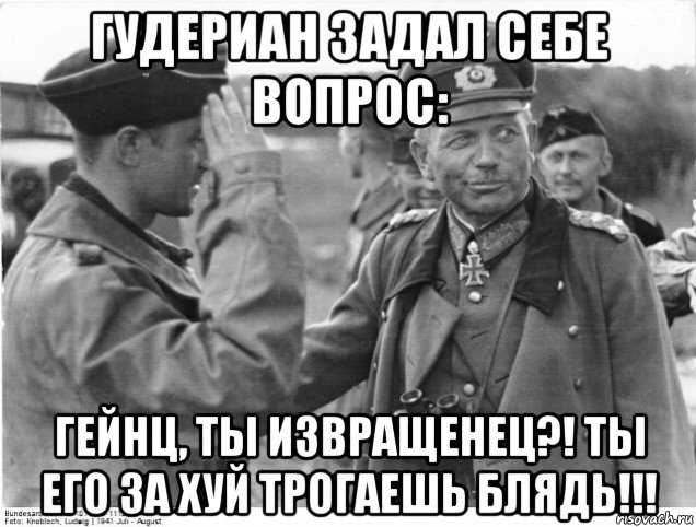 гудериан задал себе вопрос: гейнц, ты извращенец?! ты его за хуй трогаешь блядь!!!