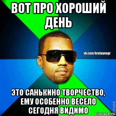 вот про хороший день это санькино творчество, ему особенно весело сегодня видимо