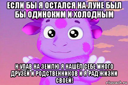 если бы я остался на луне был бы одиноким и холодным н упав на землю я нашёл себе много друзей и родственников и я рад жизни своей!