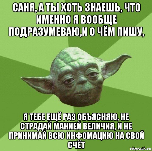 саня, а ты хоть знаешь, что именно я вообще подразумеваю,и о чём пишу, я тебе ещё раз объясняю, не страдай манией величия, и не принимай всю инфомацию на свой счёт, Мем Мастер Йода