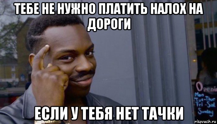 тебе не нужно платить налох на дороги если у тебя нет тачки